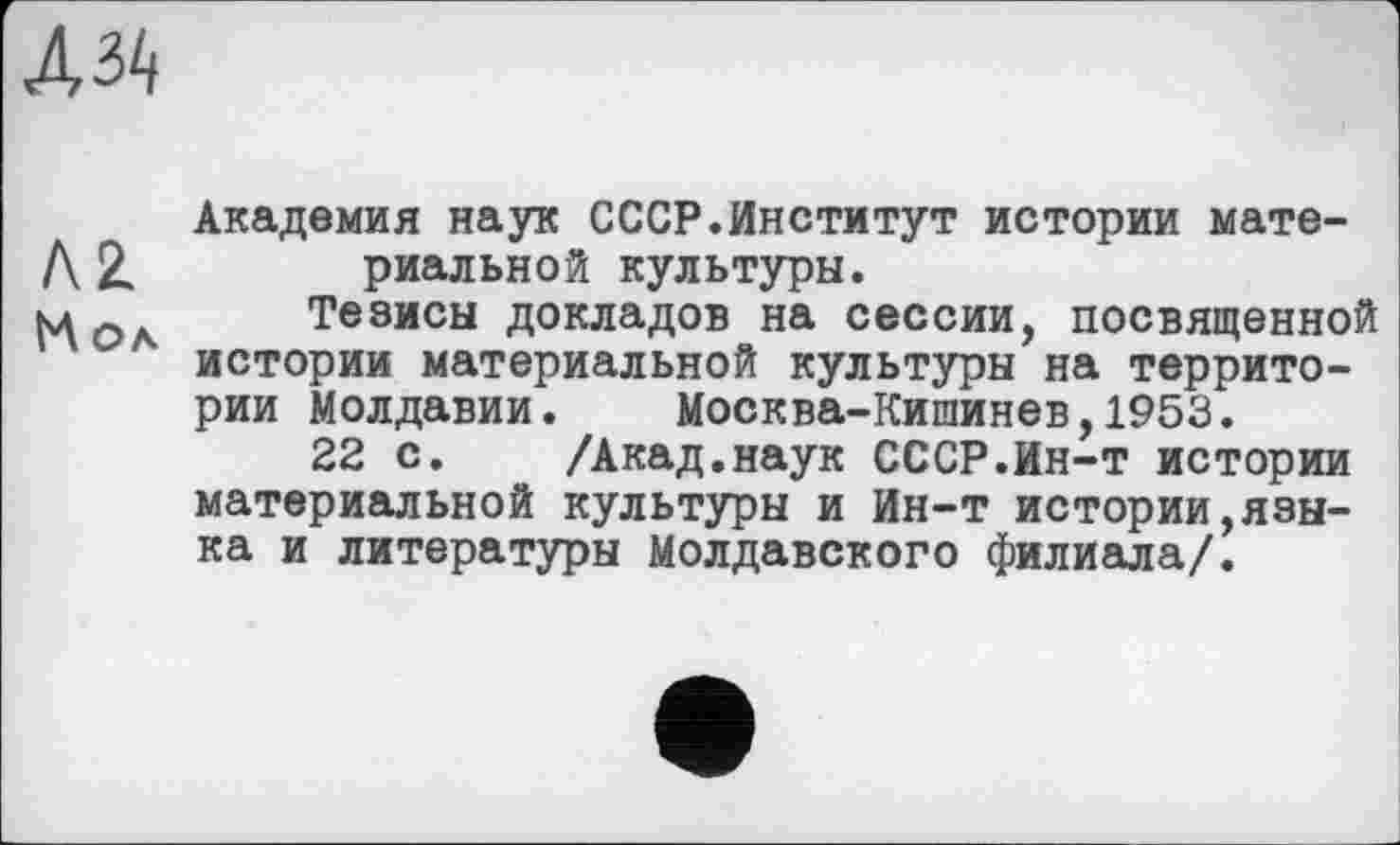 ﻿
AZ
Кол
Академия наук СССР.Институт истории материальной культуры.
Тезисы докладов на сессии, посвященной истории материальной культуры на территории Молдавии. Москва-Кишинев,1953.
22 с. /Акад.наук СССР.Ин-т истории материальной культуры и Ин-т истории,языка и литературы Молдавского филиала/.